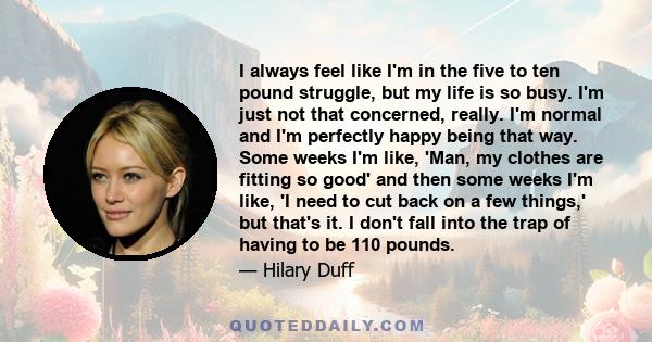 I always feel like I'm in the five to ten pound struggle, but my life is so busy. I'm just not that concerned, really. I'm normal and I'm perfectly happy being that way. Some weeks I'm like, 'Man, my clothes are fitting 