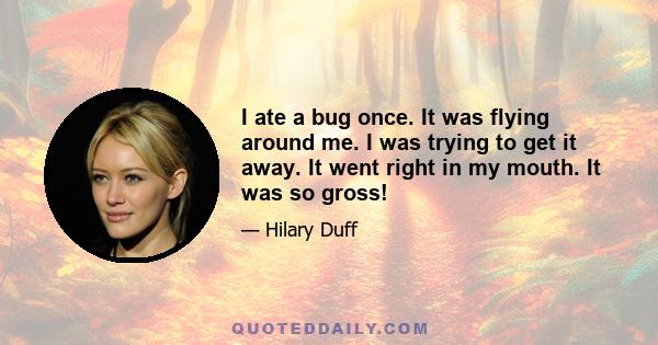 I ate a bug once. It was flying around me. I was trying to get it away. It went right in my mouth. It was so gross!