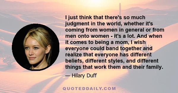 I just think that there's so much judgment in the world, whether it's coming from women in general or from men onto women - it's a lot. And when it comes to being a mom, I wish everyone could band together and realize