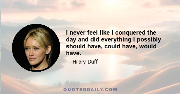 I never feel like I conquered the day and did everything I possibly should have, could have, would have.