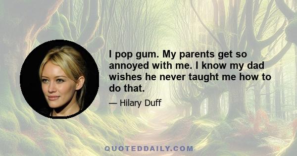 I pop gum. My parents get so annoyed with me. I know my dad wishes he never taught me how to do that.