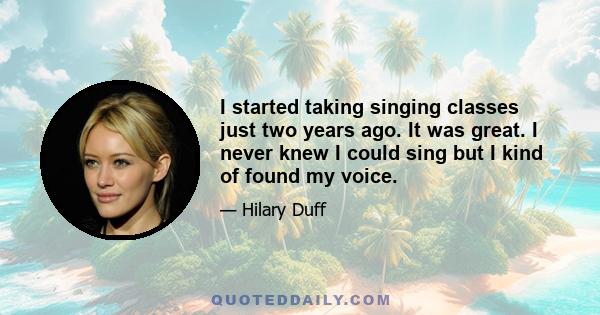 I started taking singing classes just two years ago. It was great. I never knew I could sing but I kind of found my voice.