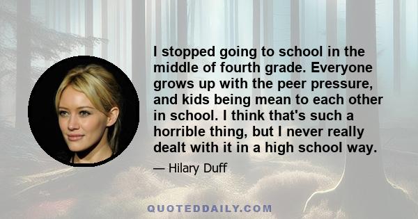 I stopped going to school in the middle of fourth grade. Everyone grows up with the peer pressure, and kids being mean to each other in school. I think that's such a horrible thing, but I never really dealt with it in a 