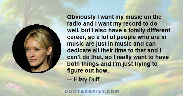 Obviously I want my music on the radio and I want my record to do well, but I also have a totally different career, so a lot of people who are in music are just in music and can dedicate all their time to that and I