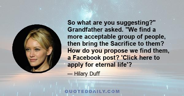 So what are you suggesting? Grandfather asked. We find a more acceptable group of people, then bring the Sacrifice to them? How do you propose we find them, a Facebook post? 'Click here to apply for eternal life'?