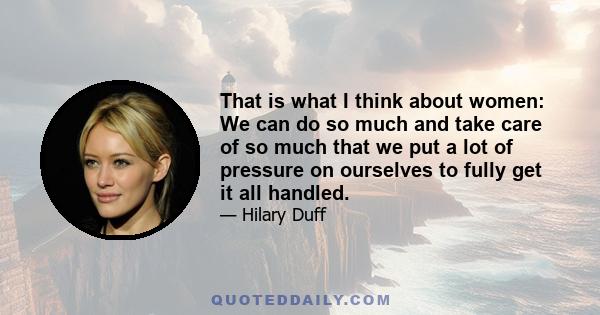 That is what I think about women: We can do so much and take care of so much that we put a lot of pressure on ourselves to fully get it all handled.