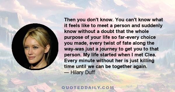 Then you don't know. You can't know what it feels like to meet a person and suddenly know without a doubt that the whole purpose of your life so far-every choice you made, every twist of fate along the way-was just a