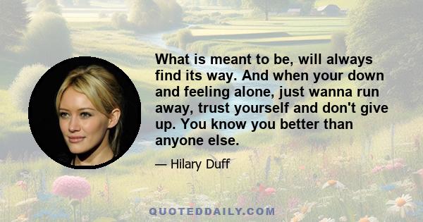 What is meant to be, will always find its way. And when your down and feeling alone, just wanna run away, trust yourself and don't give up. You know you better than anyone else.