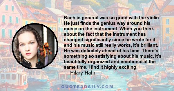 Bach in general was so good with the violin. He just finds the genius way around his music on the instrument. When you think about the fact that the instrument has changed significantly since he wrote for it and his