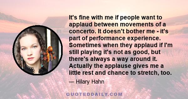 It's fine with me if people want to applaud between movements of a concerto. It doesn't bother me - it's part of performance experience. Sometimes when they applaud if I'm still playing it's not as good, but there's