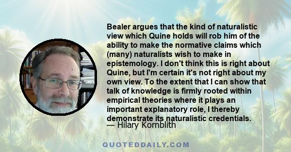 Bealer argues that the kind of naturalistic view which Quine holds will rob him of the ability to make the normative claims which (many) naturalists wish to make in epistemology. I don't think this is right about Quine, 