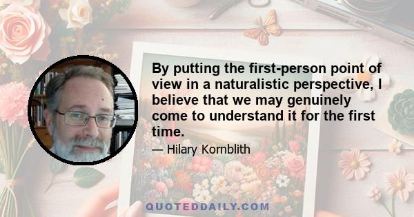 By putting the first-person point of view in a naturalistic perspective, I believe that we may genuinely come to understand it for the first time.