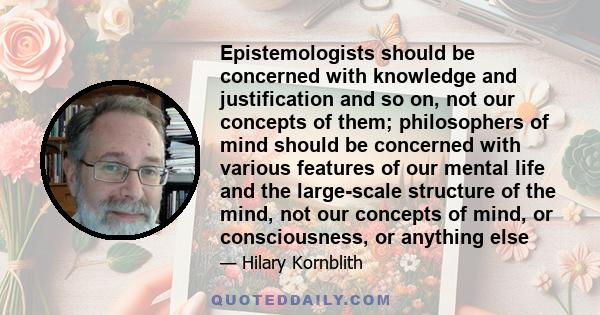 Epistemologists should be concerned with knowledge and justification and so on, not our concepts of them; philosophers of mind should be concerned with various features of our mental life and the large-scale structure