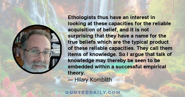 Ethologists thus have an interest in looking at these capacities for the reliable acquisition of belief, and it is not surprising that they have a name for the true beliefs which are the typical product of these