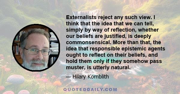 Externalists reject any such view. I think that the idea that we can tell, simply by way of reflection, whether our beliefs are justified, is deeply commonsensical. More than that, the idea that responsible epistemic