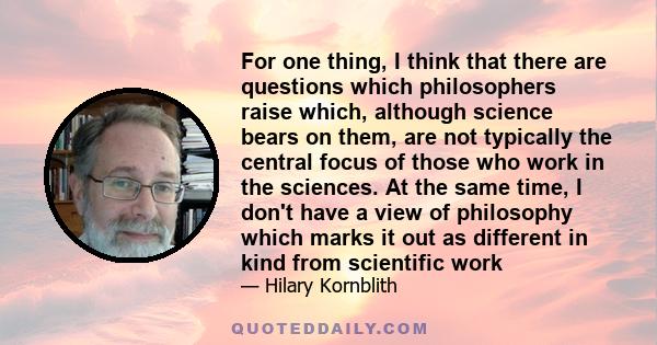 For one thing, I think that there are questions which philosophers raise which, although science bears on them, are not typically the central focus of those who work in the sciences. At the same time, I don't have a