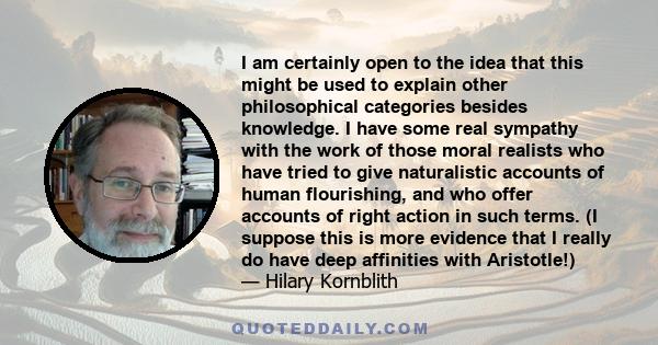 I am certainly open to the idea that this might be used to explain other philosophical categories besides knowledge. I have some real sympathy with the work of those moral realists who have tried to give naturalistic