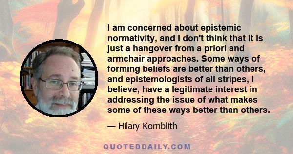 I am concerned about epistemic normativity, and I don't think that it is just a hangover from a priori and armchair approaches. Some ways of forming beliefs are better than others, and epistemologists of all stripes, I