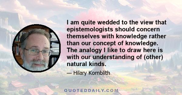 I am quite wedded to the view that epistemologists should concern themselves with knowledge rather than our concept of knowledge. The analogy I like to draw here is with our understanding of (other) natural kinds.