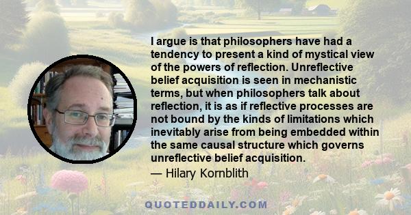 I argue is that philosophers have had a tendency to present a kind of mystical view of the powers of reflection. Unreflective belief acquisition is seen in mechanistic terms, but when philosophers talk about reflection, 