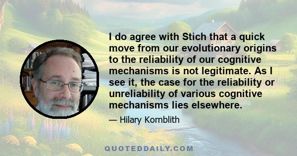 I do agree with Stich that a quick move from our evolutionary origins to the reliability of our cognitive mechanisms is not legitimate. As I see it, the case for the reliability or unreliability of various cognitive