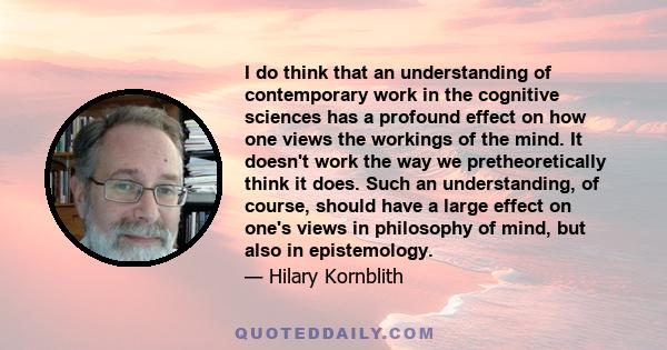 I do think that an understanding of contemporary work in the cognitive sciences has a profound effect on how one views the workings of the mind. It doesn't work the way we pretheoretically think it does. Such an