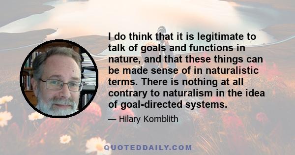 I do think that it is legitimate to talk of goals and functions in nature, and that these things can be made sense of in naturalistic terms. There is nothing at all contrary to naturalism in the idea of goal-directed