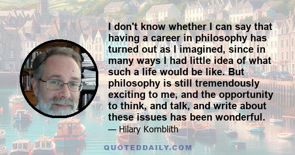 I don't know whether I can say that having a career in philosophy has turned out as I imagined, since in many ways I had little idea of what such a life would be like. But philosophy is still tremendously exciting to