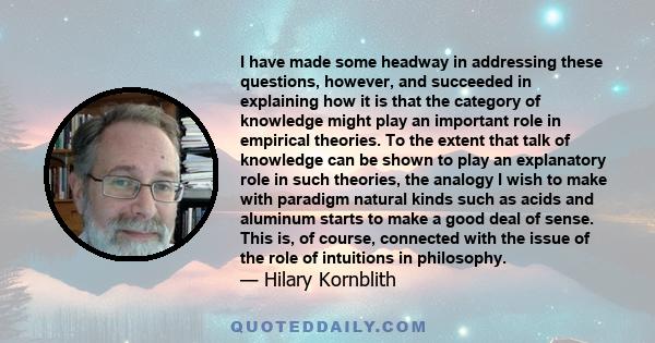 I have made some headway in addressing these questions, however, and succeeded in explaining how it is that the category of knowledge might play an important role in empirical theories. To the extent that talk of