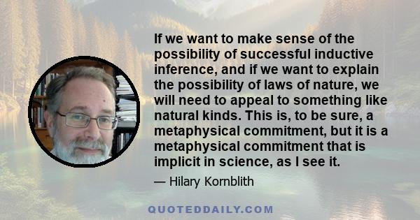 If we want to make sense of the possibility of successful inductive inference, and if we want to explain the possibility of laws of nature, we will need to appeal to something like natural kinds. This is, to be sure, a