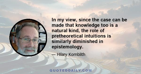 In my view, since the case can be made that knowledge too is a natural kind, the role of pretheoretical intuitions is similarly diminished in epistemology.