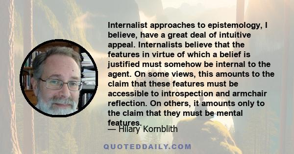 Internalist approaches to epistemology, I believe, have a great deal of intuitive appeal. Internalists believe that the features in virtue of which a belief is justified must somehow be internal to the agent. On some