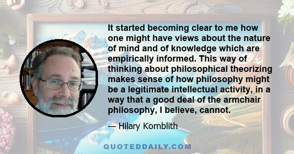 It started becoming clear to me how one might have views about the nature of mind and of knowledge which are empirically informed. This way of thinking about philosophical theorizing makes sense of how philosophy might