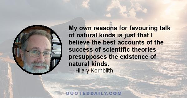 My own reasons for favouring talk of natural kinds is just that I believe the best accounts of the success of scientific theories presupposes the existence of natural kinds.