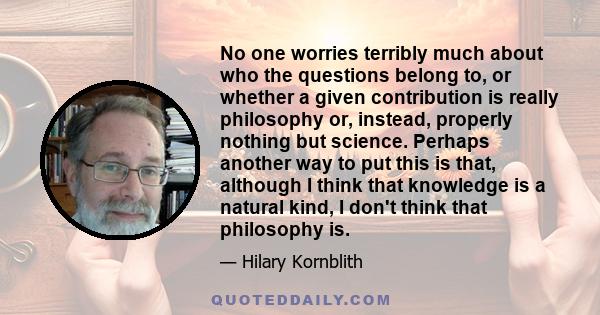 No one worries terribly much about who the questions belong to, or whether a given contribution is really philosophy or, instead, properly nothing but science. Perhaps another way to put this is that, although I think