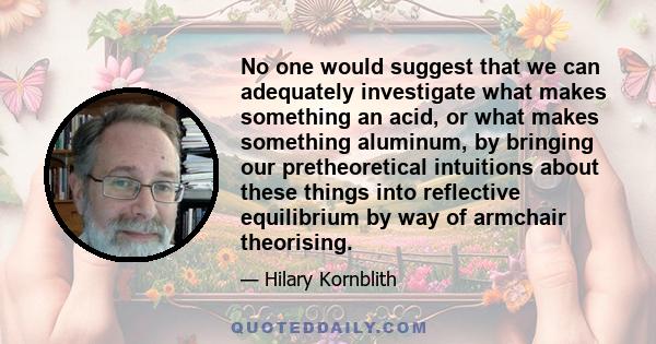 No one would suggest that we can adequately investigate what makes something an acid, or what makes something aluminum, by bringing our pretheoretical intuitions about these things into reflective equilibrium by way of