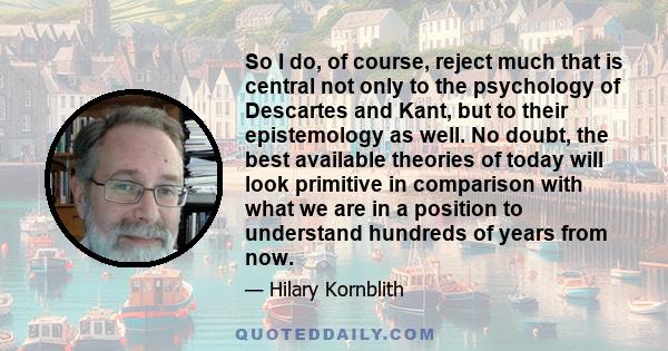 So I do, of course, reject much that is central not only to the psychology of Descartes and Kant, but to their epistemology as well. No doubt, the best available theories of today will look primitive in comparison with