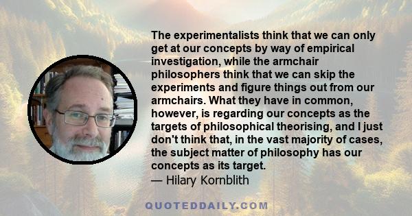 The experimentalists think that we can only get at our concepts by way of empirical investigation, while the armchair philosophers think that we can skip the experiments and figure things out from our armchairs. What