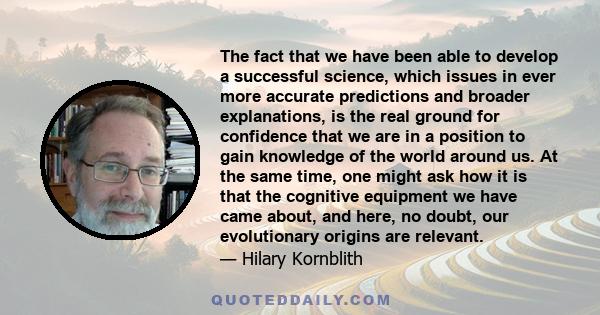 The fact that we have been able to develop a successful science, which issues in ever more accurate predictions and broader explanations, is the real ground for confidence that we are in a position to gain knowledge of