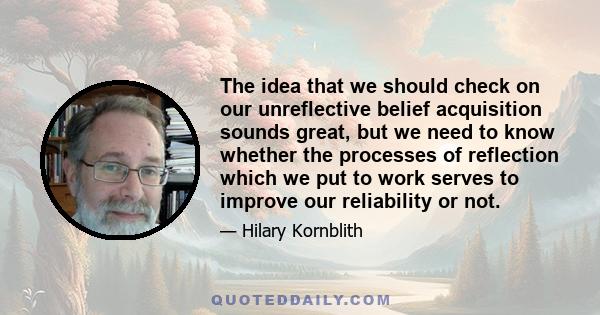 The idea that we should check on our unreflective belief acquisition sounds great, but we need to know whether the processes of reflection which we put to work serves to improve our reliability or not.