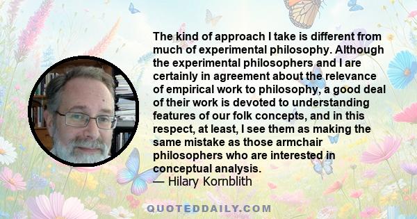 The kind of approach I take is different from much of experimental philosophy. Although the experimental philosophers and I are certainly in agreement about the relevance of empirical work to philosophy, a good deal of