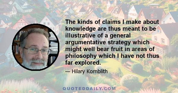 The kinds of claims I make about knowledge are thus meant to be illustrative of a general argumentative strategy which might well bear fruit in areas of philosophy which I have not thus far explored.