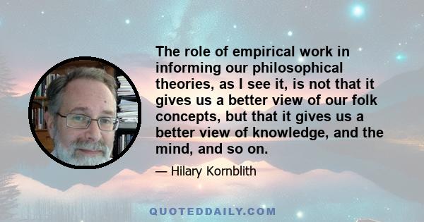 The role of empirical work in informing our philosophical theories, as I see it, is not that it gives us a better view of our folk concepts, but that it gives us a better view of knowledge, and the mind, and so on.