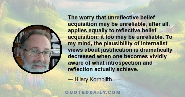 The worry that unreflective belief acquisition may be unreliable, after all, applies equally to reflective belief acquisition: it too may be unreliable. To my mind, the plausibility of internalist views about