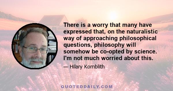 There is a worry that many have expressed that, on the naturalistic way of approaching philosophical questions, philosophy will somehow be co-opted by science. I'm not much worried about this.