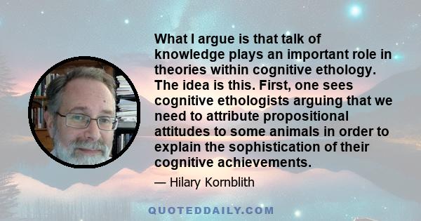 What I argue is that talk of knowledge plays an important role in theories within cognitive ethology. The idea is this. First, one sees cognitive ethologists arguing that we need to attribute propositional attitudes to