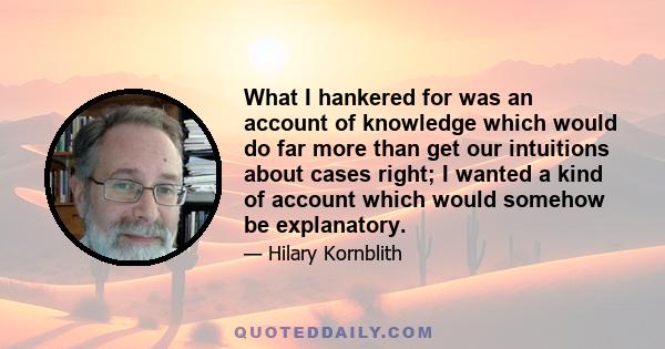 What I hankered for was an account of knowledge which would do far more than get our intuitions about cases right; I wanted a kind of account which would somehow be explanatory.