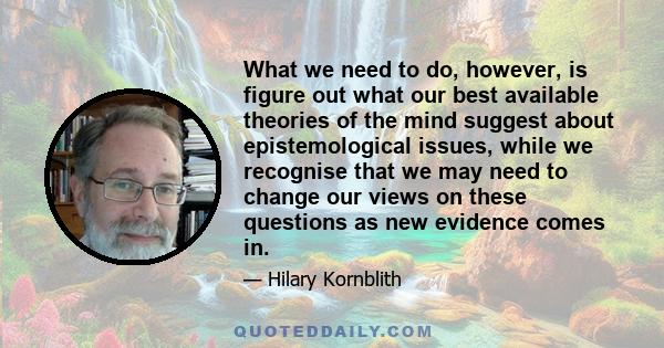 What we need to do, however, is figure out what our best available theories of the mind suggest about epistemological issues, while we recognise that we may need to change our views on these questions as new evidence