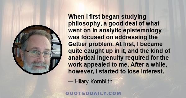 When I first began studying philosophy, a good deal of what went on in analytic epistemology was focused on addressing the Gettier problem. At first, I became quite caught up in it, and the kind of analytical ingenuity