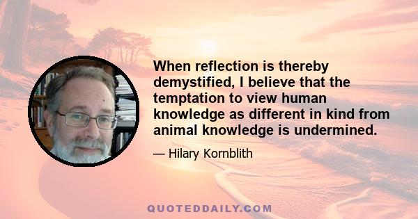 When reflection is thereby demystified, I believe that the temptation to view human knowledge as different in kind from animal knowledge is undermined.